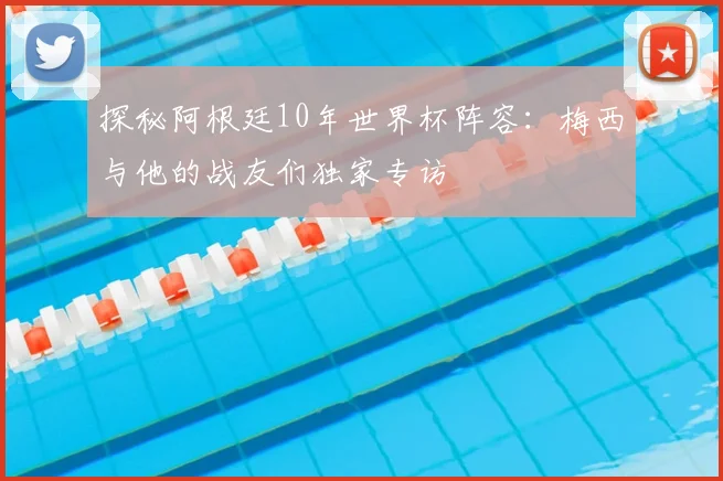探秘阿根廷10年世界杯阵容：梅西与他的战友们独家专访