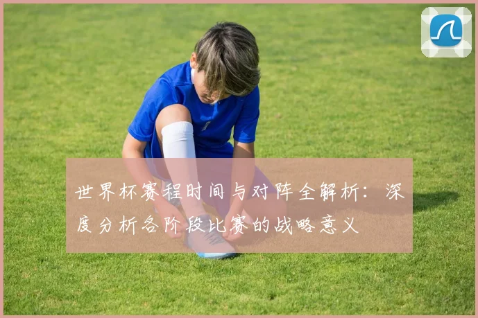 世界杯赛程时间与对阵全解析:深度分析各阶段比赛的战略意义