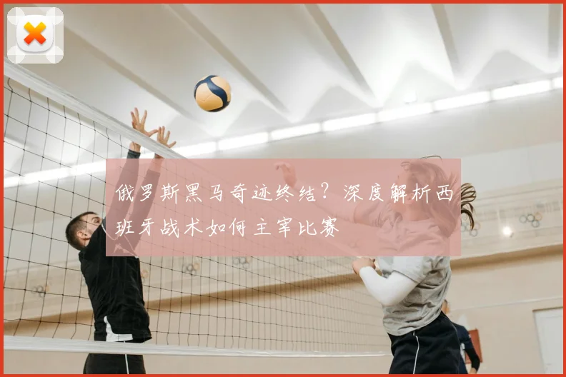 俄罗斯黑马奇迹终结？深度解析西班牙战术如何主宰比赛