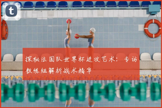 探秘法国队世界杯进攻艺术：专访教练组解析战术精华