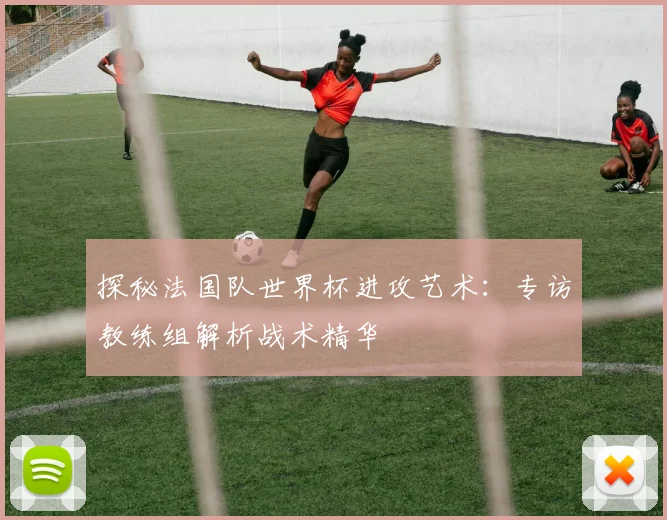 探秘法国队世界杯进攻艺术：专访教练组解析战术精华