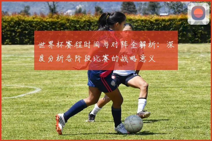 世界杯赛程时间与对阵全解析：深度分析各阶段比赛的战略意义