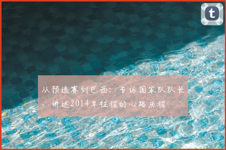 从预选赛到巴西：专访国家队队长，讲述2014年征程的心路历程