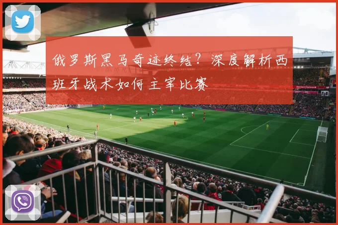 俄罗斯黑马奇迹终结？深度解析西班牙战术如何主宰比赛